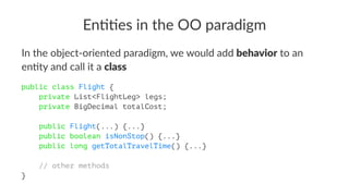 En##es in the OO paradigm
In the object-oriented paradigm, we would add behavior to an
en7ty and call it a class
public class Flight {
private List<FlightLeg> legs;
private BigDecimal totalCost;
public Flight(...) {...}
public boolean isNonStop() {...}
public long getTotalTravelTime() {...}
// other methods
}
 