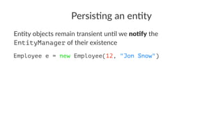 Persis&ng an en&ty
En#ty objects remain transient un#l we no#fy the
EntityManager of their existence
Employee e = new Employee(12, "Jon Snow")
 