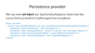Persistence provider
We can now set-inject our JpaVendorAdapter bean into the
LocalContainerEntityManagerFactoryBean:
<bean id="emf"
class="org.springframework.orm.jpa.LocalContainerEntityManagerFactoryBean">
<property name="dataSource" ref="dataSource"/>
<property name="packagesToScan" value="it.polimi.awt.springmvc.domain"/>
<property name="persistenceUnitName" value=”MyPersistenceUnit"/>
<property name="jpaVendorAdapter" ref="jpaVendorAdapter"/>
</bean>
 