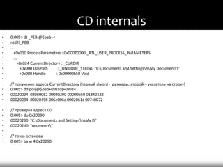 CD internals
•   0:005> dt _PEB @$peb -r
•   ntdll!_PEB
•   ...
•      +0x010 ProcessParameters : 0x00020000 _RTL_USER_PROCESS_PARAMETERS
•      ...
•         +0x024 CurrentDirectory : _CURDIR
•          +0x000 DosPath       : _UNICODE_STRING "C:Documents and SettingshMy Documents"
•          +0x008 Handle       : 0x00000b50 Void
•
•   // получение адреса CurrentDirectory (первый dword - размеры, второй – указатель на строку)
•   0:005> dd poi(@$peb+0x010)+0x024
•   00020024 02080052 00020290 00000b50 01840182
•   00020034 00020498 006e006c 0002061c 00740072

•   // проверка адреса CD
•   0:005> du 0x20290
•   00020290 "C:Documents and SettingshMy D"
•   000202d0 "ocuments"
•
•   // точка останова
•   0:005> ba w 4 0x20290
 