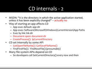 CD internals - 2
• MSDN: “it is the directory in which the active application started,
  unless it has been explicitly changed“ – actually no
• Way of starting an app affects CD
    –   App exec default: app dir
    –   App exec: SoftwareMicrosoftWindowsCurrentVersionApp Paths
    –   Exec by lnk: lnk dir
    –   Document open: document dir
    –   CreateProcess(): lpCurrentDirectory
• CD set internally by some API
    – GetOpenFileName() / GetSaveFileName()
    – FindFirstFile() / FindNextFile() (presumably)
• Many file system APIs depend on CD
    – So developers call SetCurrentDirectory() every now and then
 