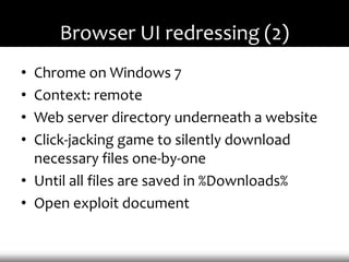 Browser UI redressing (2)
• Chrome on Windows 7
• Context: remote
• Web server directory underneath a website
• Click-jacking game to silently download
  necessary files one-by-one
• Until all files are saved in %Downloads%
• Open exploit document
 