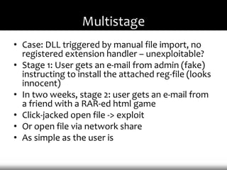 Multistage
• Case: DLL triggered by manual file import, no
  registered extension handler – unexploitable?
• Stage 1: User gets an e-mail from admin (fake)
  instructing to install the attached reg-file (looks
  innocent)
• In two weeks, stage 2: user gets an e-mail from
  a friend with a RAR-ed html game
• Click-jacked open file -> exploit
• Or open file via network share
• As simple as the user is
 