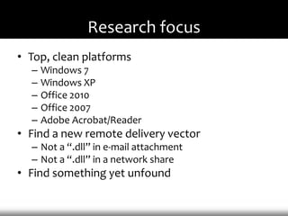 Research focus
• Top, clean platforms
  –   Windows 7
  –   Windows XP
  –   Office 2010
  –   Office 2007
  –   Adobe Acrobat/Reader
• Find a new remote delivery vector
  – Not a “.dll” in e-mail attachment
  – Not a “.dll” in a network share
• Find something yet unfound
 