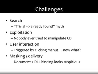 Challenges
• Search
  – “Trivial => already found” myth
• Exploitation
  – Nobody ever tried to manipulate CD
• User interaction
  – Triggered by clicking menus… now what?
• Masking / delivery
  – Document + DLL binding looks suspicious
 