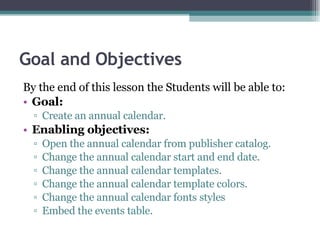 Goal and Objectives By the end of this lesson the Students will be able to: Goal: Create an annual calendar.  Enabling objectives: Open the annual calendar from publisher catalog. Change the annual calendar start and end date. Change the annual calendar templates. Change the annual calendar template colors. Change the annual calendar fonts styles  Embed the events table. 