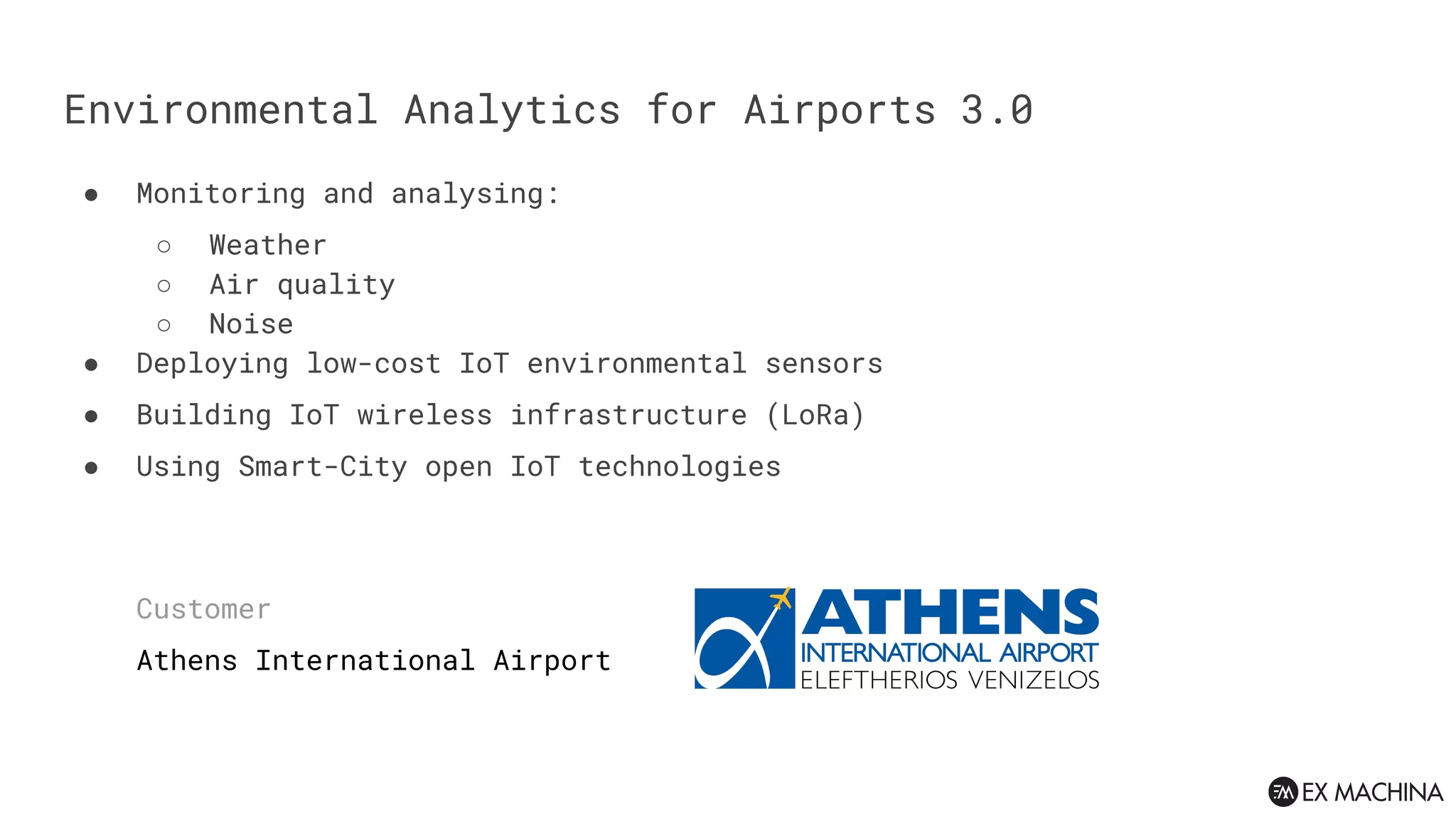Environmental Analytics for Airports 3.0
● Monitoring and analysing:
○ Weather
○ Air quality
○ Noise
● Deploying low-cost IoT environmental sensors
● Building IoT wireless infrastructure (LoRa)
● Using Smart-City open IoT technologies
Customer
Athens International Airport
 