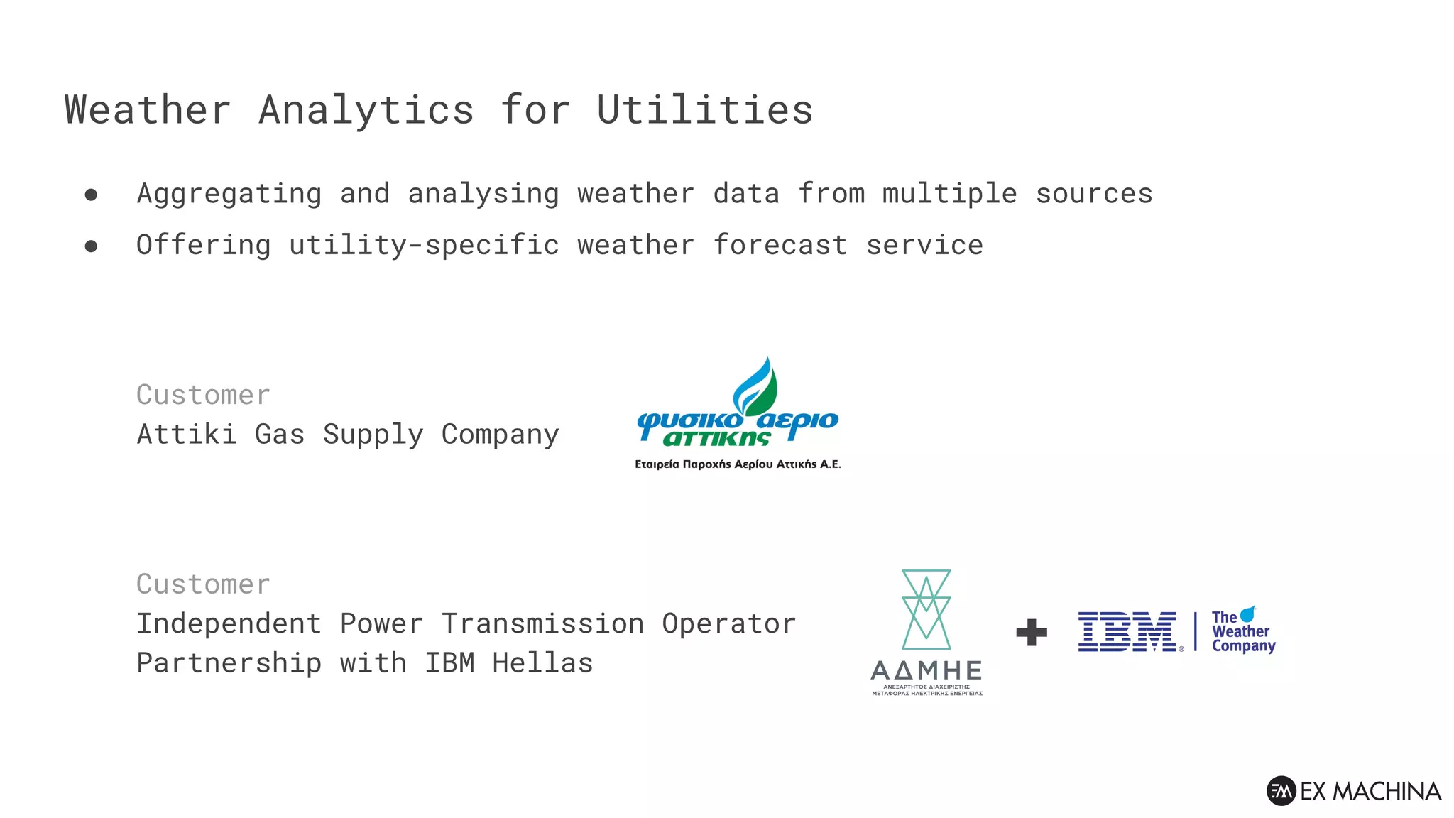 ● Aggregating and analysing weather data from multiple sources
● Offering utility-specific weather forecast service
Customer
Attiki Gas Supply Company
Customer
Independent Power Transmission Operator
Partnership with IBM Hellas
Weather Analytics for Utilities
 