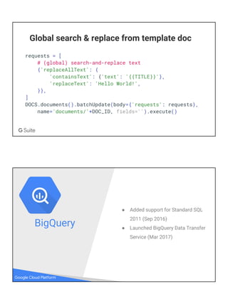 Global search & replace from template doc
requests = [
# (global) search-and-replace text
{'replaceAllText': {
'containsText': {'text': '{{TITLE}}'},
'replaceText': 'Hello World!',
}},
]
DOCS.documents().batchUpdate(body={'requests': requests},
name='documents/'+DOC_ID, fields='').execute()
Google Cloud Platform
● Added support for Standard SQL
2011 (Sep 2016)
● Launched BigQuery Data Transfer
Service (Mar 2017)
BigQuery
 