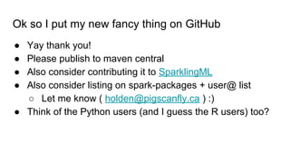 Ok so I put my new fancy thing on GitHub
● Yay thank you!
● Please publish to maven central
● Also consider contributing it to SparklingML
● Also consider listing on spark-packages + user@ list
○ Let me know ( holden@pigscanfly.ca ) :)
● Think of the Python users (and I guess the R users) too?
 