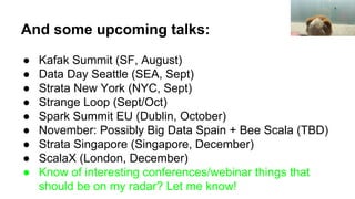 And some upcoming talks:
● Kafak Summit (SF, August)
● Data Day Seattle (SEA, Sept)
● Strata New York (NYC, Sept)
● Strange Loop (Sept/Oct)
● Spark Summit EU (Dublin, October)
● November: Possibly Big Data Spain + Bee Scala (TBD)
● Strata Singapore (Singapore, December)
● ScalaX (London, December)
● Know of interesting conferences/webinar things that
should be on my radar? Let me know!
 