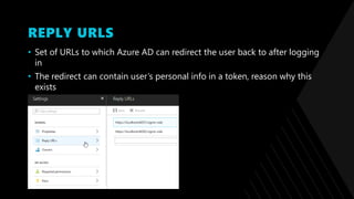 REPLY URLS
• Set of URLs to which Azure AD can redirect the user back to after logging
in
• The redirect can contain user’s personal info in a token, reason why this
exists
 