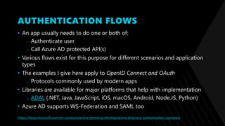 AUTHENTICATION FLOWS
• An app usually needs to do one or both of:
o Authenticate user
o Call Azure AD protected API(s)
• Various flows exist for this purpose for different scenarios and application
types
• The examples I give here apply to OpenID Connect and OAuth
o Protocols commonly used by modern apps
• Libraries are available for major platforms that help with implementation
o ADAL (.NET, Java, JavaScript, iOS, macOS, Android, Node.JS, Python)
• Azure AD supports WS-Federation and SAML too
https://docs.microsoft.com/en-us/azure/active-directory/develop/active-directory-authentication-scenarios
 