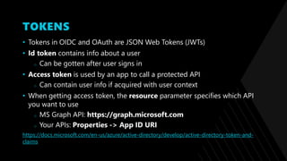 TOKENS
• Tokens in OIDC and OAuth are JSON Web Tokens (JWTs)
• Id token contains info about a user
o Can be gotten after user signs in
• Access token is used by an app to call a protected API
o Can contain user info if acquired with user context
• When getting access token, the resource parameter specifies which API
you want to use
o MS Graph API: https://graph.microsoft.com
o Your APIs: Properties -> App ID URI
https://docs.microsoft.com/en-us/azure/active-directory/develop/active-directory-token-and-
claims
 