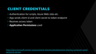 CLIENT CREDENTIALS
• Authentication for scripts, Azure Web Jobs etc.
• App sends client id and client secret to token endpoint
• Receives access token
• Application Permissions used
https://docs.microsoft.com/en-us/azure/active-directory/develop/active-directory-protocols-oauth-
service-to-service
 