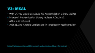 V2: MSAL
• With v1, you would use Azure AD Authentication Library (ADAL)
• Microsoft Authentication Library replaces ADAL in v2
• API is a bit different
• .NET, JS, and Android versions are in ”production-ready preview”
https://github.com/AzureAD/microsoft-authentication-library-for-dotnet
 