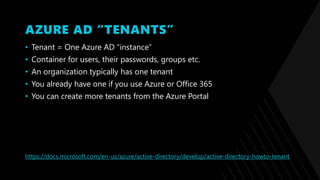 AZURE AD “TENANTS”
• Tenant = One Azure AD “instance”
• Container for users, their passwords, groups etc.
• An organization typically has one tenant
• You already have one if you use Azure or Office 365
• You can create more tenants from the Azure Portal
https://docs.microsoft.com/en-us/azure/active-directory/develop/active-directory-howto-tenant
 
