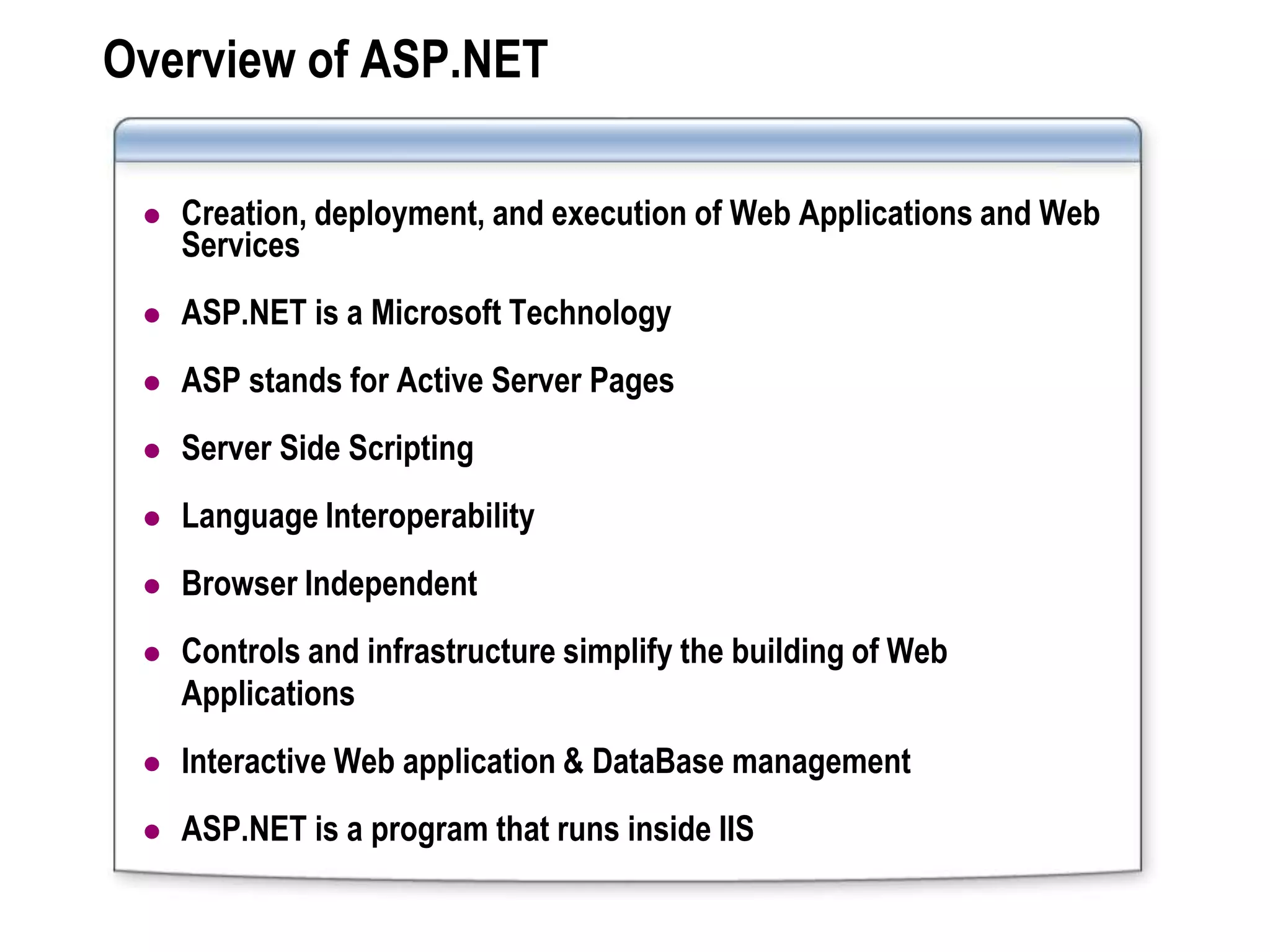 Overview of ASP.NET

    Creation, deployment, and execution of Web Applications and Web
     Services
    ASP.NET is a Microsoft Technology
    ASP stands for Active Server Pages
    Server Side Scripting
    Language Interoperability
    Browser Independent
    Controls and infrastructure simplify the building of Web
     Applications
    Interactive Web application & DataBase management
    ASP.NET is a program that runs inside IIS
 