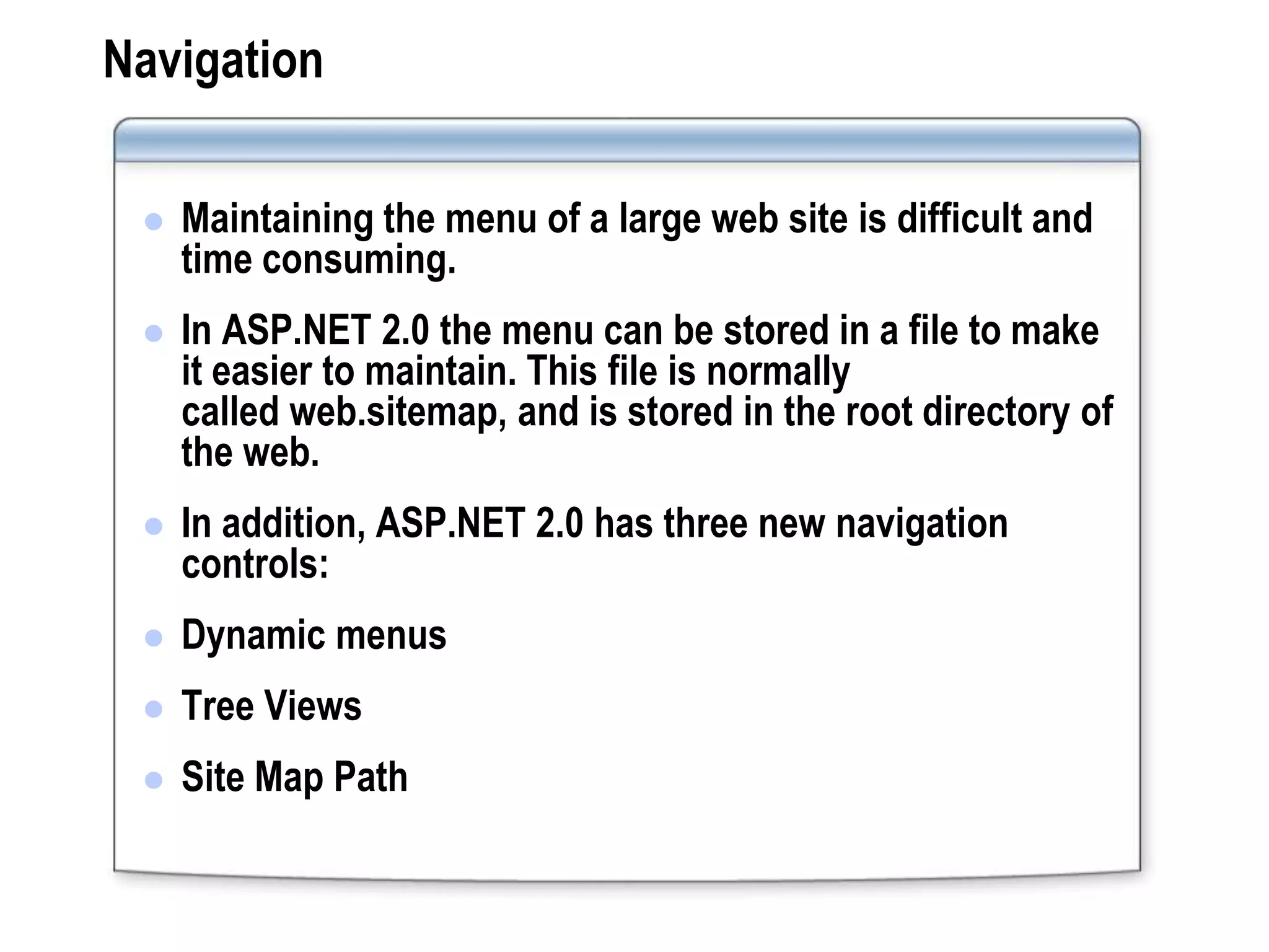 Navigation

    Maintaining the menu of a large web site is difficult and
     time consuming.
    In ASP.NET 2.0 the menu can be stored in a file to make
     it easier to maintain. This file is normally
     called web.sitemap, and is stored in the root directory of
     the web.
    In addition, ASP.NET 2.0 has three new navigation
     controls:
    Dynamic menus
    Tree Views
    Site Map Path
 