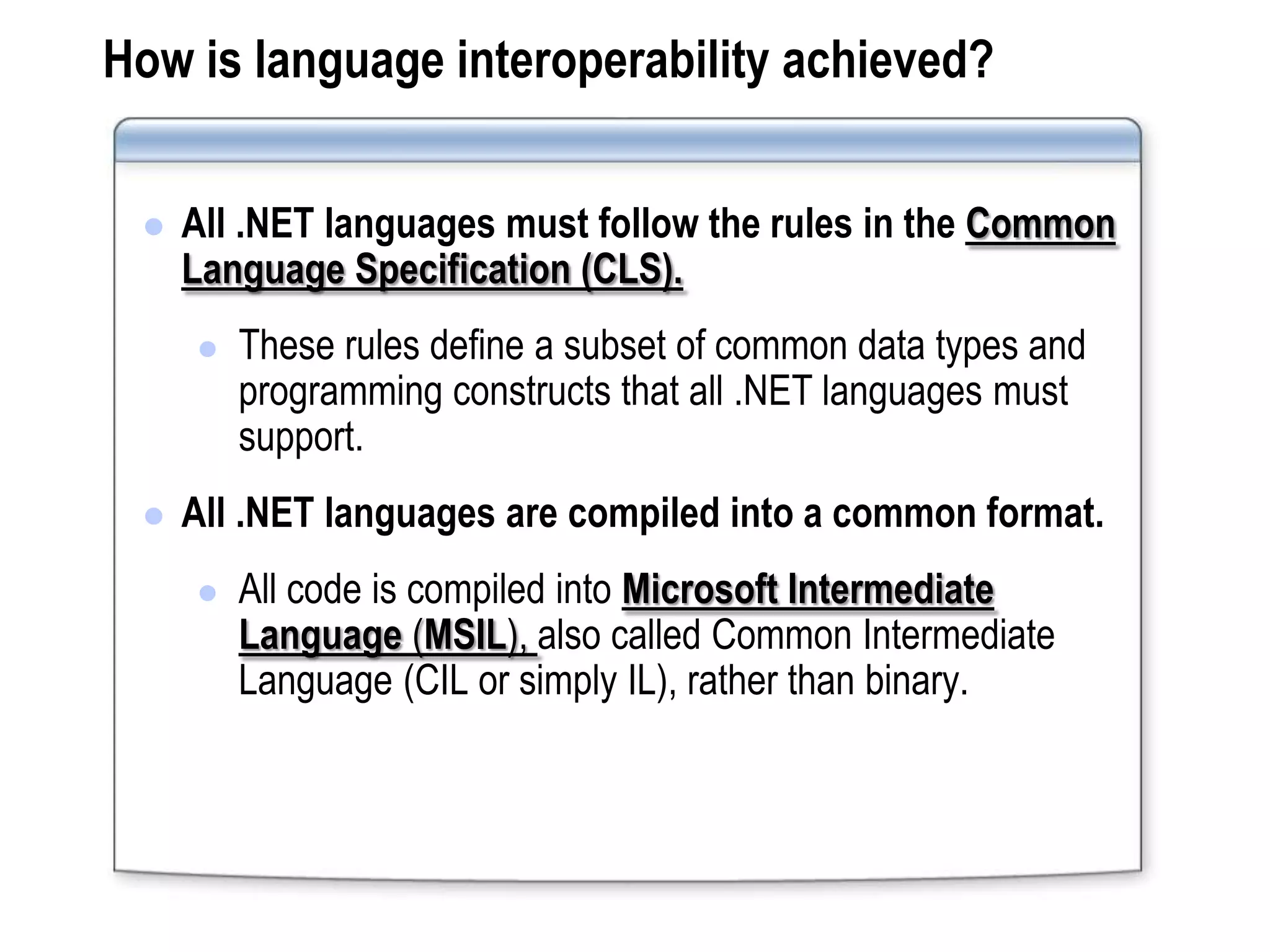 How is language interoperability achieved?


    All .NET languages must follow the rules in the Common
     Language Specification (CLS).
        These rules define a subset of common data types and
         programming constructs that all .NET languages must
         support.
    All .NET languages are compiled into a common format.
        All code is compiled into Microsoft Intermediate
         Language (MSIL), also called Common Intermediate
         Language (CIL or simply IL), rather than binary.
 