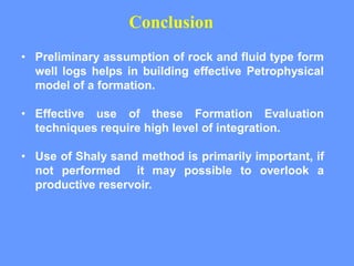 • Preliminary assumption of rock and fluid type form
well logs helps in building effective Petrophysical
model of a formation.
• Effective use of these Formation Evaluation
techniques require high level of integration.
• Use of Shaly sand method is primarily important, if
not performed it may possible to overlook a
productive reservoir.
Conclusion
 