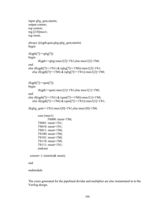 104
input qlrg_qsm,startin;
output comon;
reg comon;
reg [2:0]mux1;
reg mout;
always @(qph,qsm,qlrg,qlrg_qsm,startin)
begin
if(qph[7]==qlrg[7])
begin
if(qph<=qlrg) mux1[2]=1'b1;else mux1[2]=1'b0;
end
else if((qph[7]==1'b1) & (qlrg[7]==1'b0)) mux1[2]=1'b1;
else if((qph[7]==1'b0) & (qlrg[7]==1'b1)) mux1[2]=1'b0;
if(qph[7]==qsm[7])
begin
if(qph>=qsm) mux1[1]=1'b1;else mux1[1]=1'b0;
end
else if((qph[7]==1'b1) & (qsm[7]==1'b0)) mux1[1]=1'b0;
else if((qph[7]==1'b0) & (qsm[7]==1'b1)) mux1[1]=1'b1;
if(qlrg_qsm==1'b1) mux1[0]=1'b1;else mux1[0]=1'b0;
case (mux1)
3'b000: mout=1'b0;
3'b001: mout=1'b1;
3'b010: mout=1'b1;
3'b011: mout=1'b0;
3'b100: mout=1'b0;
3'b101: mout=1'b0;
3'b110: mout=1'b0;
3'b111: mout=1'b1;
endcase
comon= (~(startin)& mout);
end
endmodule
The cores generated for the pipelined divider and multiplier are also instantiated in to the
Verilog design.
 