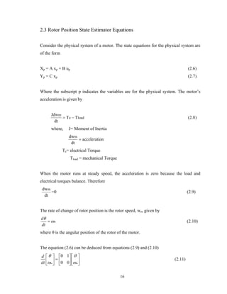 16
2.3 Rotor Position State Estimator Equations
Consider the physical system of a motor. The state equations for the physical system are
of the form
Xp = A xp + B up (2.6)
Yp = C xp (2.7)
Where the subscript p indicates the variables are for the physical system. The motor’s
acceleration is given by
loade
m
TT
dt
Jdw
−= (2.8)
where, J= Moment of Inertia
onaccelerati
dt
dwm
=
Te= electrical Torque
Tload = mechanical Torque
When the motor runs at steady speed, the acceleration is zero because the load and
electrical torques balance. Therefore
dt
dwm
=0 (2.9)
The rate of change of rotor position is the rotor speed, wm given by
m
dt
d
ω
θ
= (2.10)
where θ is the angular position of the rotor of the motor.
The equation (2.6) can be deduced from equations (2.9) and (2.10)
⎥
⎦
⎤
⎢
⎣
⎡
⎥
⎦
⎤
⎢
⎣
⎡
=⎥
⎦
⎤
⎢
⎣
⎡
mmdt
d
ω
θ
ω
θ
00
10
(2.11)
 