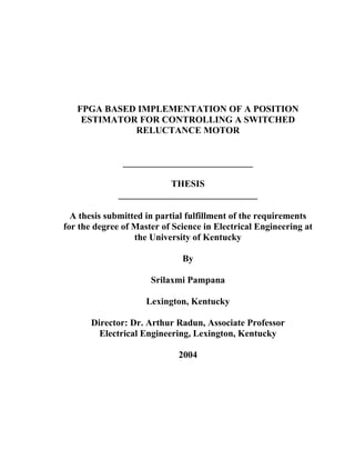 FPGA BASED IMPLEMENTATION OF A POSITION
ESTIMATOR FOR CONTROLLING A SWITCHED
RELUCTANCE MOTOR
____________________________
THESIS
______________________________
A thesis submitted in partial fulfillment of the requirements
for the degree of Master of Science in Electrical Engineering at
the University of Kentucky
By
Srilaxmi Pampana
Lexington, Kentucky
Director: Dr. Arthur Radun, Associate Professor
Electrical Engineering, Lexington, Kentucky
2004
 