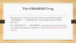 The<FRAMESET>tag
• The splitting of a browser screen into frames is accomplished with the
<FRAMESET> …</FRAMESET> tags embedded into the HTML
document.
• The <FRAMESET>…</FRAMESET> tags require one of the following
two attribute depending on whether the screen has to be divided into rows or
columns.
 