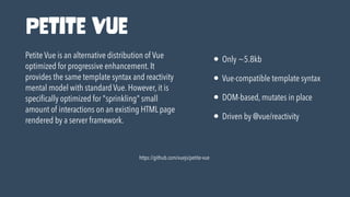 https://github.com/vuejs/petite-vue
Petite Vue is an alternative distribution of Vue
optimized for progressive enhancement. It
provides the same template syntax and reactivity
mental model with standard Vue. However, it is
speci
fi
cally optimized for "sprinkling" small
amount of interactions on an existing HTML page
rendered by a server framework.
• Only ~5.8kb


• Vue-compatible template syntax


• DOM-based, mutates in place


• Driven by @vue/reactivity
Petite Vue
 