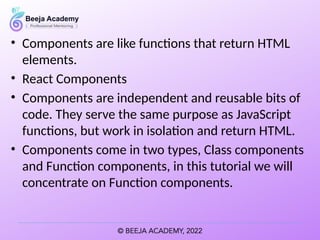 • Components are like functions that return HTML
elements.
• React Components
• Components are independent and reusable bits of
code. They serve the same purpose as JavaScript
functions, but work in isolation and return HTML.
• Components come in two types, Class components
and Function components, in this tutorial we will
concentrate on Function components.
 
