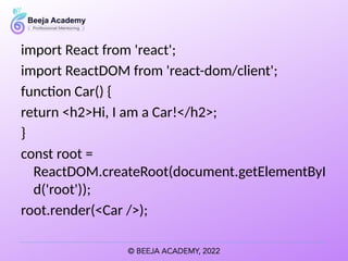 import React from 'react';
import ReactDOM from 'react-dom/client';
function Car() {
return <h2>Hi, I am a Car!</h2>;
}
const root =
ReactDOM.createRoot(document.getElementByI
d('root'));
root.render(<Car />);
 