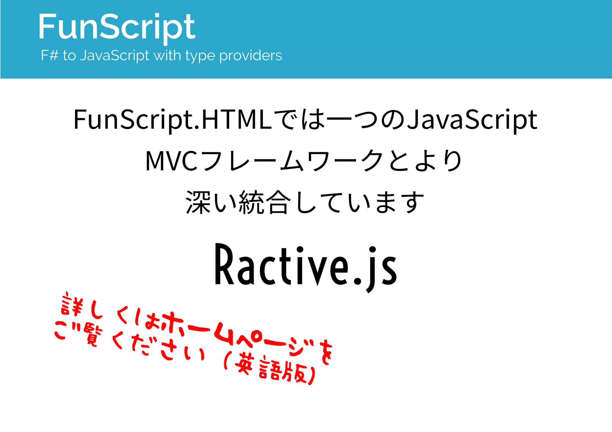 FunScript 
F# to JavaScript with type providers 
FunScript.HTMLでは一つのJavaScript 
MVCフレームワークとより 
深い統合をしています： 
Ractive.js 
詳しくはホームページを 
ご覧ください（英語版） 
 