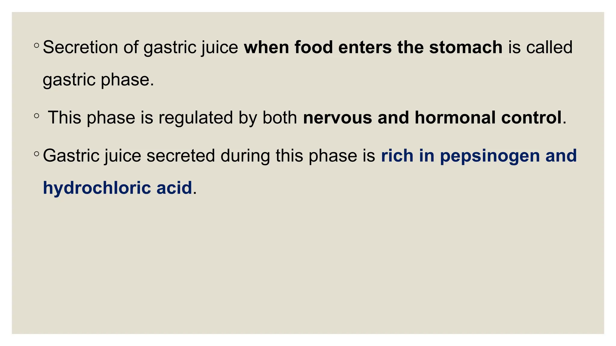 ◦ Secretion of gastric juice when food enters the stomach is called
gastric phase.
◦ This phase is regulated by both nervous and hormonal control.
◦ Gastric juice secreted during this phase is rich in pepsinogen and
hydrochloric acid.
 