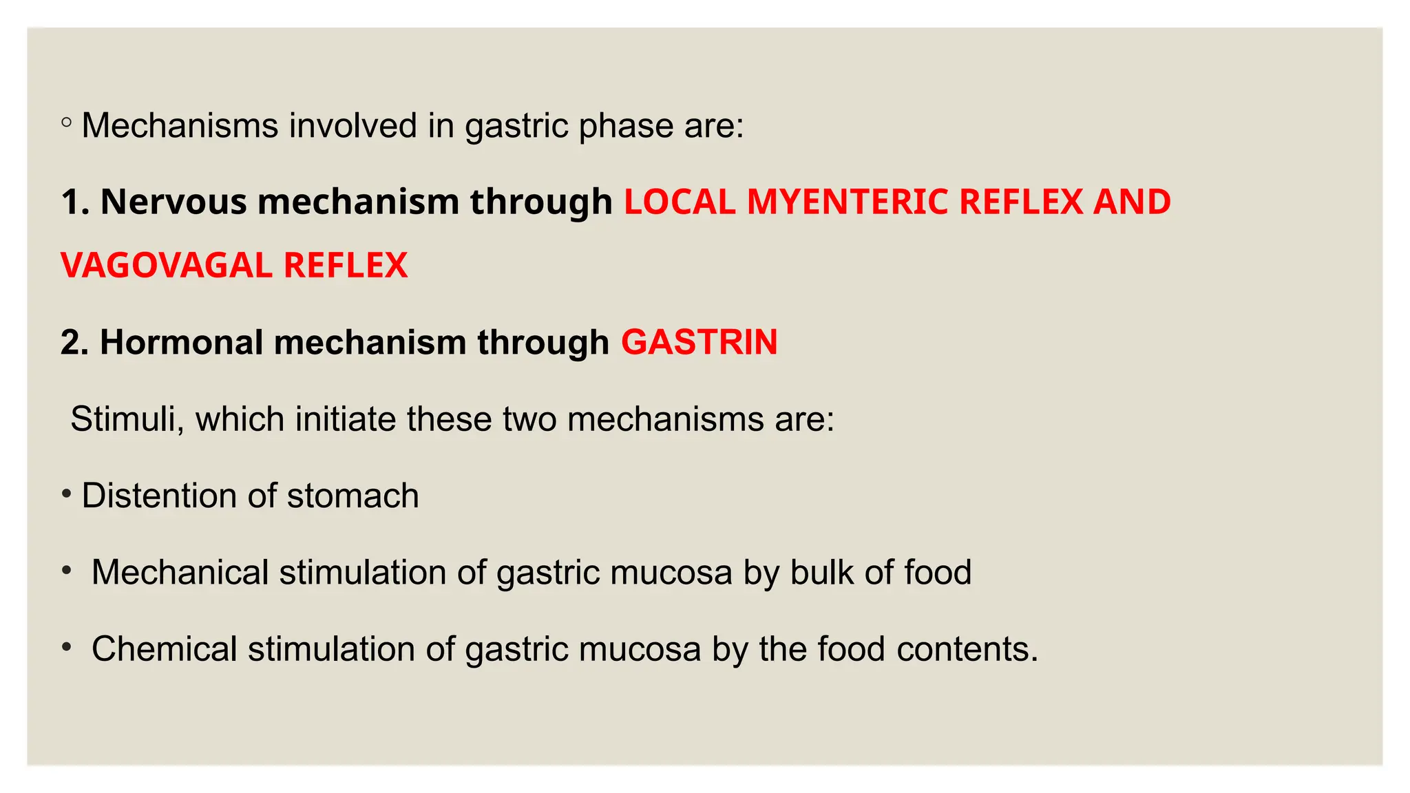 ◦ Mechanisms involved in gastric phase are:
1. Nervous mechanism through LOCAL MYENTERIC REFLEX AND
VAGOVAGAL REFLEX
2. Hormonal mechanism through GASTRIN
Stimuli, which initiate these two mechanisms are:
• Distention of stomach
• Mechanical stimulation of gastric mucosa by bulk of food
• Chemical stimulation of gastric mucosa by the food contents.
 