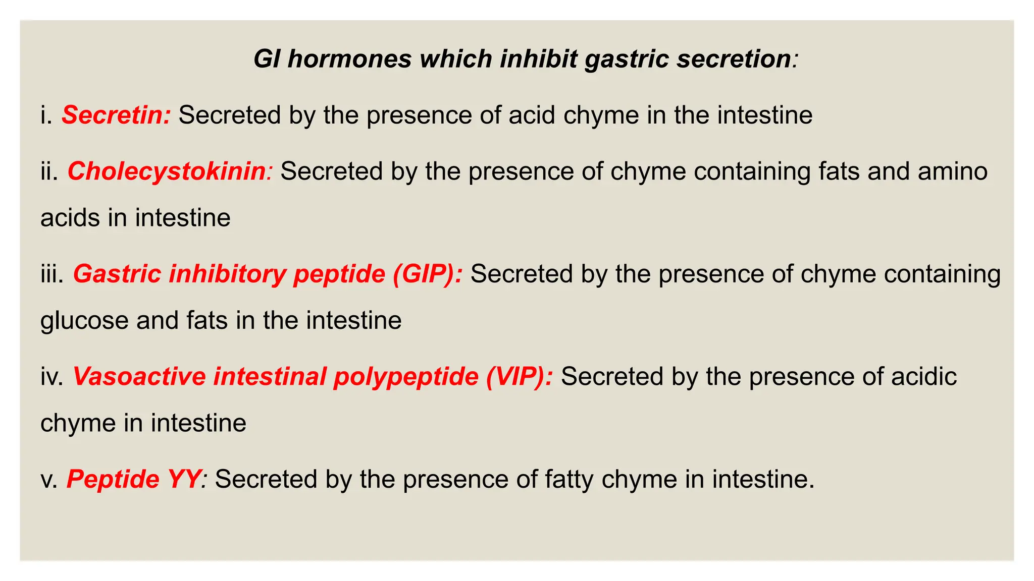 GI hormones which inhibit gastric secretion:
i. Secretin: Secreted by the presence of acid chyme in the intestine
ii. Cholecystokinin: Secreted by the presence of chyme containing fats and amino
acids in intestine
iii. Gastric inhibitory peptide (GIP): Secreted by the presence of chyme containing
glucose and fats in the intestine
iv. Vasoactive intestinal polypeptide (VIP): Secreted by the presence of acidic
chyme in intestine
v. Peptide YY: Secreted by the presence of fatty chyme in intestine.
 