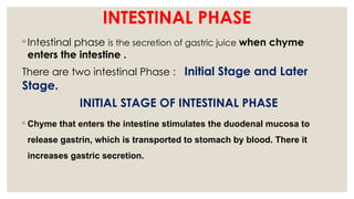 INTESTINAL PHASE
◦ Intestinal phase is the secretion of gastric juice when chyme
enters the intestine .
There are two intestinal Phase : Initial Stage and Later
Stage.
INITIAL STAGE OF INTESTINAL PHASE
◦ Chyme that enters the intestine stimulates the duodenal mucosa to
release gastrin, which is transported to stomach by blood. There it
increases gastric secretion.
 