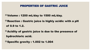 PROPERTIES OF GASTRIC JUICE
Volume : 1200 mL/day to 1500 mL/day.
Reaction : Gastric juice is highly acidic with a pH
of 0.9 to 1.2.
Acidity of gastric juice is due to the presence of
hydrochloric acid.
Specific gravity : 1.002 to 1.004
 