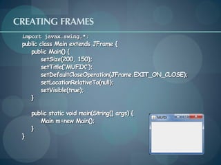 CREATING FRAMES
 import javax.swing.*;
 public class Main extends JFrame {
    public Main() {
         setSize(200, 150);
         setTitle("MUFIX");
         setDefaultCloseOperation(JFrame.EXIT_ON_CLOSE);
         setLocationRelativeTo(null);
         setVisible(true);
    }

     public static void main(String[] args) {
        Main m=new Main();
     }
 }
 