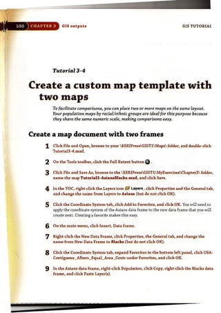 ..
"",
.".
..
..
.:,
.'::
",'.: ;~,
..
;;:'
GIS outputs GIS TUTORIAL
Tutorial 3-4
Create a custom map template with
two maps
To facilitate comparisons, you can place two or more maps on the same layout.
Your population maps by racial/ethnic groups are ideal for this purpose because
they share the same numeric scale, making comparisons easy.
Create a map document with two frames
1
2
3
4
5
6
7
8
9
Click File and Open, browse to your  ESRIPressGIST1 Maps folder, and double~dick
Tutoria13-4.mxd.
On the Tools toolbar, dick the Full Extent button Cit.
Click File and Save As, browse to the  ESRIPressGIST1 MyExercisesChapter3 folder,
name the map Tutoria13-AsjansBlacks.mxd. and click Save.
In the TOC, right-dick the Layers icon EJ laY~r!I: , click Properties and the General tab,
and change the name from Layers to Asians (but do not dick OK).
Click the Coordinate System tab, click Add to Favorites, and dick OK. You will need to
apply the coordinate system of the Asians data frame to the new data frame that you will
create next. Creating a favorite makes this easy.
On the main menu, dick Insert, Data frame.
Right-click the New Data Frame, dick Properties, the General tab, and change the
name from New Data Frame to Blacks (but do not click OK).
Click the Coordinate System tab, expand Favorites in the bottom left panel, click USA-
Contiguous_Albers_Equal_Area_Conic under Favorites, and click OK.
In the Asians data frame, right·click Population, dick Copy, right-click the Blacks data
frame, and click Paste Layer(s).
=~~-----
 