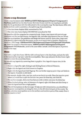 File geodatabase CHAPTER 4
o-u a map document
~c oap document called ESRIPressGISTlMyAssignmentsChapter4Assignment4-1
T h~.p mxd that has two data frames. Both data frames need the two map layers and table
:t:c:I::lJi::h? rue geodatabase with the table joined to the municipality map. The data frames differ only
:Dr~.arihute used to symbolize a choropleth map of municipalities:
• 0I::e data frame displays REAL normalized by TAX
• ~other data frame displays INCOMETAX normalized by TAX
"J"i"iur: '!I' a ~ iles with five categories for a numerical scale. Create a map layout with portrait page
"'de,...,-'1(} and the two data frames, two legends, title, and other map elements that you choose.
~±emunicipalities. Use guidelines and design the layout carefully. Quite often, maps need
'II,!iJr;~ in reports and other documents, so you must export them as graphics. Export your
..-m;ma.a JPEG image, ESRIPressGISTlMyAssignmentsChapter4Assignment4-1YourName.
:B,.JmsE.n the image in a Word document, ESRIPressGISTlMyAssignmentsChapter4
T g ' ......t4-1YourName.doc, saved in the same folder. Include a brief description of patterns
Dc:r:Iil.im the maps.
m rs
:3I:t:ia!m'lrirl:.a single data frame. Add the table and map layers to the data frame, and join the table
3I_mrmripality map layer. Label the municipalities. Then copy and paste the data frame (right-
i% II 1'1 lDcreate the second data frame.
"JimL:i:ilIl eO:! map legends by converting them to graphics. For a legend in layout view, do the
'IIIIInlmwiirrg
.. .&D::::! to a legend by right-clicking it and clicking Zoom to Selected Elements.
.. ~-dick the legend and click Convert to Graphics.
.. ~-dick the legend and click Ungroup. You can further ungroup paint chips and labels in
~~d, if needed, to edit labels.
.. Ea!-eumple, double-click a text box, such as one that is too wide. Place the insertion point
~ you would like to split the line into two, press the Enter key, and click OK.
.. Em".nlOther example. click a text box that you wish to delete and press the delete key.
.. '.iIffte:l. finished editing, select all elements of a legend, right-click them and click Group to
tiIl:m:l the legend back into a single graphic.
~ ~ will find patterns in the two maps. To help you with interpretation,you should know
"UlUII:__ poruc:r municipalities are along the rivers, in the old industrial parts of the county. The
·~, .s::iliurban municipalities are in the northern and southern parts of the county. Does it
,m fEljP' ~on is fair?
 