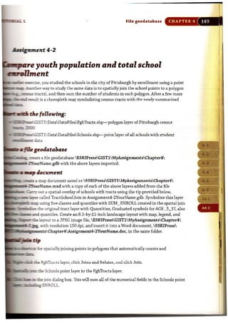 File geodatabue CHAPTER 4
~ent4-2
_ . youth population and total school
..,..{lment
1
~~:~::=~,:y~O;iU~:st::udied the schools in the city of Pittsburgh by enrollment using a point
study the same data is to spatially join the school points to a polygon
ens K tracts), and then sum the number of students in each polygon. After a few more
:::::. ~ ~ is a choropleth map symbolizing census tracts with thl! newly summarized
__tlr the following:
- ,~.GISTlDataData FilesPghTracts.shp-polygon layer of Pittsburgh census
"""",.l!lJO
- ":GlSTlData DataFilesSchools.shp-point layer of all schools with student
.",gn..,...,. d=
:
:::::~;:::,;a;;6~1~e.~g:e:o~~database ESRIPressGISTl MyAssignmenuChapter4
with the above layers imported.
~z map document saved .1.<:  F.SRIPressGISTlMyAssignmentsChapter4
with a copy of each of the above layers added from the file
a spatial overlay of schools with tracts using the tip provided below,
Tract$choolJoin in Assignment4-2YourName.gdb. Symbolize this layer
five classes and quantiles with SUM_ENROLL created in the spatial join
rl::e original tract layer with Quantities, Graduated symbols for AGE_5_17, also
9J-Ultiles. Create an 8.5-by-ll-inch landscape layout with map, legend, and
Ii ~t to a JPEG image fi le,  ESRIPressGIST1 MyAssignmentsChapter4
-.r..h resolution 150 dpi, and insert it into a Word document, ESRIPress
in the same folder.
: : : : :: lEn;>atiaUy joini"gpoi,nt, to polygons that automatically counts and
.lIIp ".,,>odi";"FghTracts layer, d ick Joins and Relates. aml click Join.
..so_...r".,om,,'~ ~idl,ool, point layer to the PghTracts layer.
';:~:;;::~~~ dialog box. This will sum all of the numerical fields in the Schools point
tI w, .n1!~~'"ROLL .
 