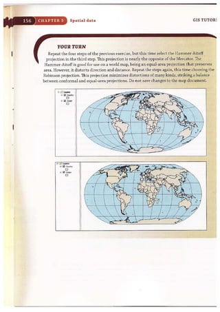 CHAPTER 5 Spatial data GIS TUTOR1
YOUR TURN
Repeat the four steps of the previous exercise, but this time select the Hammer~Aitoff
projection in the third step. This projection is nearly the opposite of the Mercator. The
Hammer-Aitoff is good for use on a world map, being an equal-area projection ttiat preserves
area. However, it distorts direction and distance. Repeat the steps again, this time choosing the
Robinson projection. This projection minimizes distortions of many kinds, striking a balance
between conformal and equal-area projections. Do not save changes to the map document.
:: ~~ Lo,."
~ Ii!l c",-"",
o
.. Ii!] Ocoon
o
 