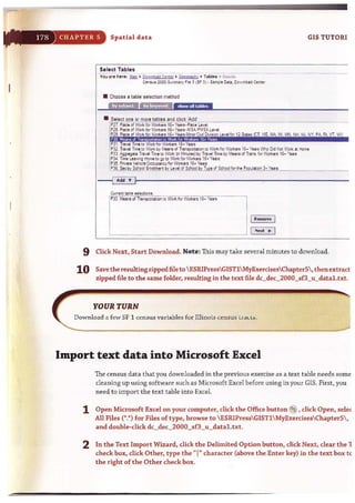 17H CHAPTER 5 Spatial data GIS TUTORl
Tables
here: !lIil ' Q~WQ"'~ Cffiltr , Gtigr'i'hv , T. bln • ;;..~U~.
CeMu• •COO S~~'Y 'II! ) (Sf ~) . S.""'!! Oi l•. G c wnlO'~ C~nttt
• Chooile a table u lection method
• Select one or more tables and click 'Add', c,.- ----.
~
27. Pl.!ee. d 'QIk f~Wod-.en: I &. Yi!8I1"Pllce-~vel ..--. - - - - -
P28, Piace of '1011< lor 'lor1<~r1 16· Ye.~ ·,M S,I../PMS..t.. Le,·ej
P2~ Place cd 'N:.II<lor Werker116. Yeaft,M"1Or'Gd Civisi,., Level lor12St.tt. leT ME ~IA. MI IAII flH IJ.I IIY PA. RI VT w n
!Pl!. T~eI Trne I~ WOII<lO<" "",'od-".et"t 16-· Years
~
n Tr~'eI Tone te Work l'y If.e.llll IJ T~Qn ~ WCrI< IorWcrl<ers I!- YNB WIll) Cid llot '/"" & Home
p ~ ~~O$e l,11'1!1 Trne to VlWt. .... Mn.t~) by l.a·,111 T.".. by ~~ IJ Trans I~ Wor(MI 16· "e.m
P34,Trne ~a"~ 1+:roe1Q'Plo Wor.:. forWori<m j6- Yela
P35, ;:;'vlte Vel'ielt Oeeupar)C)' for WQlir.~ 1£. YUft
P)Ue:. by$ellool ~t ~J,~ of SdOOl by ])111 of_Sc!l~~t~~CJO· ~Y'"""._ ___
j Remove I
I Ne:><t .. I
9 Click Next, Start Download. Note: This may take several minutes to download.
10 Save the resulting zippedfile to  ESRIPressGIST1 MyExercisesChapterS, then extract
zipped file to the same folder, resulting in the text file dc_dec_2000_sf3_u_datal.txt.
YOUR TURN
DownlO<ld <l few SF1 cens us variables fo r Illinois census LlaLb.
" ' -_ _ _ _• _ _ _ _..m .... ...._ _..._ _......... " _. • _ _ _~ ..........._ ...............
Import text data into Microsoft Excel
The census data that you downloaded in the previous exercise as a text table needs some
cleaning up using software such as Microsoft Excel before using in your GIS. First, you
need to import the text table into Excel.
1 Open Microsoft Excel on your computer, click t he Office button @ , clickOpen, sele(
All Files (t.*) for Files of type, browse to  ESRIPressGIST1 MyExercisesChapterS,
and double·click dc dec2000_sf3_u_data1.txt.
2 In the Text Import Wizard, click t he Delimited Option button, click Next, clear the 1
check box, dick Other, type the "1" character (above the Enter key) in the text box tc
t he right of the Other check box.
 