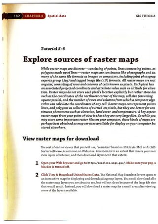 182 ) CHAPTER 5 Spatial data GIS TUTORIA
Tutorial 5-6
Explore sources of raster maps
While vector maps are discrete- consisting ofpoints, lines connecting points, ar.
polygons made up oflines-raster maps are continuous like photographs and USI
many ofthe same file formats as images on computers, includingjoint photograp
experts group (.jpg) and tagged image file (.tif) formats. All raster maps are rect
angular, conSisting ofrows and columns ofcells known as pixels. Bach pixel has
an associated projected coordinate and attribute value such as altitude for eleva·
tion. Raster maps do not store each pixel's location explicitly but rather store dai
such as the coordinates ofthe northwest corner ofthe map, cell size (assuming
square pixels), and the number ofrows and columns from which a computer algo·
rithm can calculate the coordinates ofany cell. Raster maps can represent points
lines, and polygons as collections of turned-on pixels, but they are better for con·
tinuous phenomena such as elevation, land cover, and temperature. Akey aspect
raster maps from your point of view is that they are very large files. So while you
may store sorne important raster files on your computer, these kinds ofmaps are
perhaps best obtained as map services available for display on your computer bUi
stored elsewhere.
View raster maps for download
The sort of online viewer that you will use, "seamless" based on ESRI's ArcIMS or ArcGIS
Server software, is common on Web sites. You zoom in to an extent that meets your neec
view layers of interest, and then download layers with that extent.
1 Open your Web browser and go to http://sea. less .usgs .gov/ . Make sure your pop-u
blocker is t urned off.
2 Click View & Download United States Data. The National Map Seamless Server opens w
an interactive map for displaying and downloading map layers. You could download all 0
the raster map layers you are about to see, but wiU not do so because of the large file size:
that would result. Instead. you wUl download a raster map for a small area after viewing
some of the layers available.
 