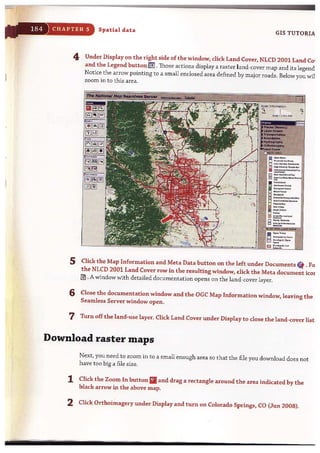 CHAPTER 5 Spatial data
GIS TUTORIA
4 Under Display on the right side of the window, click Land Cover, NLCD 2001 Land Co'
and the Legend button IJ!J .Those actions display a raster land-cover map and its legend
Notice the arrow pointing to a small enclosed area defined by major roads. Below you wi!
zoom in to this area.
5 Click t he Map Information and Meta Data button on the left under Documents " . Fo
the NLCD 2001 Land Cover row in the resulting window, click the Meta document icoI
@J . A window with detailed documentation opens on the land-cover layer.
6 Close the documentation window and the aGC Map Information window, leaving the
Seamless Server window open.
7 Turn off the land-use layer. Click Land Cover under Display to close the land-cover list
Download raster maps
Next, you need to zoom in to a small enough area so that the file you download does not
have too big a file size.
1 Click the Zoom In button IIand drag a rectangle around the area indicated by the
black arrow in the above map.
2 Click Orthoimagery under Display and turn on Colorado Springs, CO (Jun 2008).
- - - - - - - - - -
 