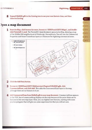 as TUTORIAL 1 Digitizing CHAPTER 6
8 Expand MidHill.gdb in the Catalog tree to see your new feature class, and then
dose ArcCatalog.
)pen a map document
1 Start ArcMap, click browse for more, browse to  ESRIPressGIST1 Maps , and double-
click Tutoria16-1.mxd. The Tutoria16-1 map document opens in ArcMap, showing a map
of the Middle Hill neighborhood of Pittsburgh, Pennsylvania.You will use the Commercial
Properties and Street Centerlines layers as references for digitizing commercial zones.
• _Hil-"I_ .......
6 I?1c_<:IoI~
2 Click the Add Data button.
3 Browse to ESRIPressGISTlMyExercisesChapter6MidHiIl.gdb, click
CommercialZone, and click Add. This adds the CommercialZone layer to the map,
although there are no features in it yet.
4 Add CommercialZone from Midhill.gdb to your map document. CommerdalZone appears
in the TOC. but of <:ourse nothing displays on the map because at this point there are no
:eatures in this new map layer. Next, you can digitize new features, starting with some
;:ractice polygons that will give you some experience but that you will not save.
 
