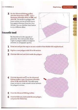 ~ s TUTORIAL 1
3 On the Advanced Editing toolbar,
click the Generalize tool rr-'type a
Maximum allowable offset of 100, and
dick OK. The result is a polygon with
fewer vertices, no two of which have a
line segment between them less than
100 feet. You can dick the Undo button
to try a different offset.
Smooth tool
The Smooth tool is the opposite of
generalize. This tool smooths sharp
angles in polygon outlines to improve
aesthetic or cartographic quality.
Digitizing CHAPTER 6

1 Zoom out and pan the map to an area outside of the Middle Hill neighborhood.
2 Digitize a new polygon with 20 to 40 vertices.
3 Click the Edit tool and dick inside the polygon.
4 Click the Smooth tool 17... on the Advanced
Editing toolbar, type a maximum allowable
offset of 10, and dick OK. This adds many
shape vertices to create smooth curves between
the polygon's vertices.
5 Close the Advanced Editing toolbar.
6 Click the Edit tool, click inside the newpolygon,
and press the Delete key.
 