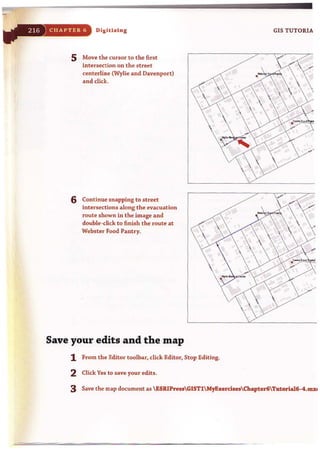 CHAPTER (j Digitizing
5 Move the cursor to the first
intersection on the street
centerline (Wylie and Davenport)
and click.
6 Continue snapping to street
intersections along the evacuation
route shown in the image and
double~click to finish the route at
Webster Food Pantry.
Save your edits and the map
1 From the Editor toolbar, click Editor, Stop Editing.
2 Click Yes to save your edits.
/

GIS TUTORIA
~ •.
~~
"/

3 Save the map document as ESRIPressGIST1MyExercise,Chapter6Tlltoria16·4.tIlXt
 