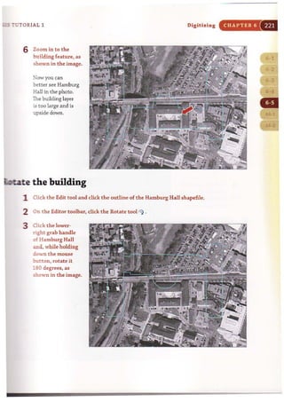 ~ 7UTORIAL 1
6 Zoom in to the
building feature, as
shown in the image.
Now you can
better see Hamburg
Hall in the photo.
The building layer
is too large and is
upside down.
tate the building
Digitizing
1 Click t he Edit tool and click the outline of the Hamburg Hall shapefile.
2 On t he Editor toolbar, click the Rotate tool
3 Click the lower-
right grab handle
of Hamburg Hall
and, while holding
down the mouse
button , rotate it
180 degrees, as
shown in the image.
CHAPTER 6
(1··1
~..:il!1
 